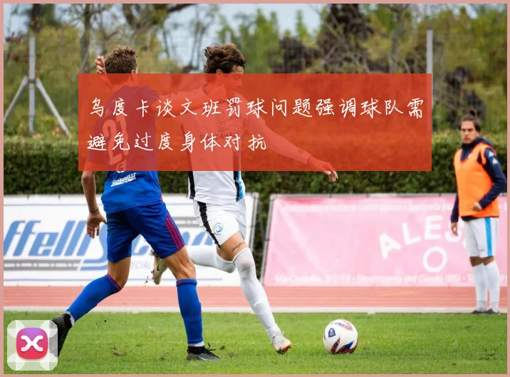 乌度卡谈文班罚球问题强调球队需避免过度身体对抗