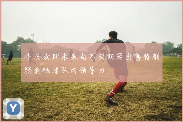乔戈麦斯未来尚不明朗若出售将削弱利物浦队内领导力