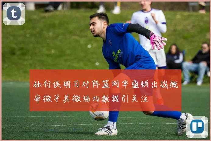 独行侠明日对阵篮网华盛顿出战概率微乎其微场均数据引关注