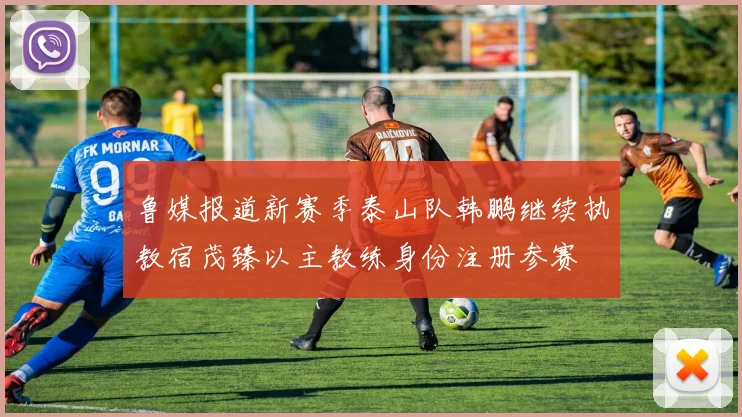 鲁媒报道新赛季泰山队韩鹏继续执教宿茂臻以主教练身份注册参赛