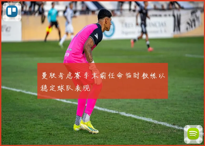 曼联考虑赛季末前任命临时教练以稳定球队表现