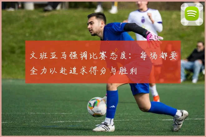 文班亚马强调比赛态度：每场都要全力以赴追求得分与胜利