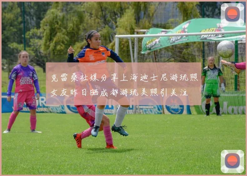 克雷桑社媒分享上海迪士尼游玩照女友昨日晒成都游玩美照引关注
