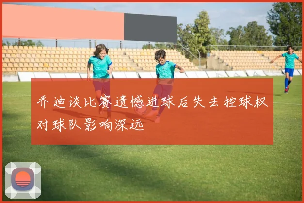 乔迪谈比赛遗憾进球后失去控球权对球队影响深远