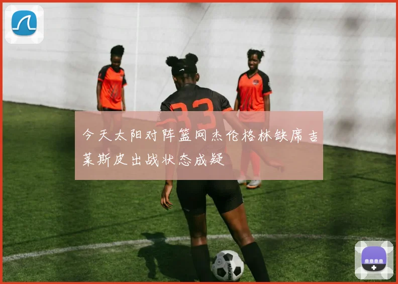 今天太阳对阵篮网杰伦格林缺席吉莱斯皮出战状态成疑