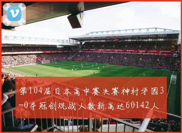 第104届日本高中赛决赛神村学园3-0夺冠创观战人数新高达60142人