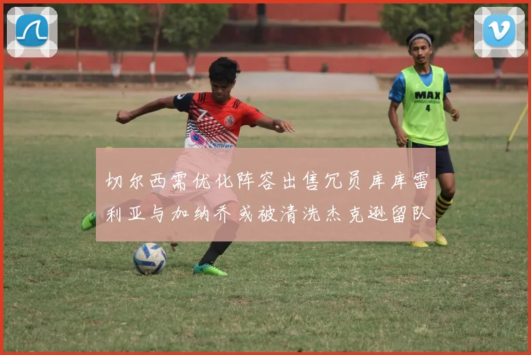 切尔西需优化阵容出售冗员库库雷利亚与加纳乔或被清洗杰克逊留队
