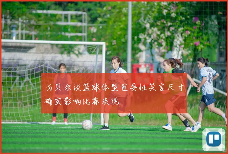 戈贝尔谈篮球体型重要性笑言尺寸确实影响比赛表现