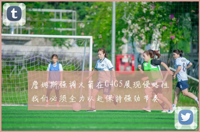 詹姆斯强调火箭在G4G5展现侵略性我们必须全力以赴保持强劲节奏