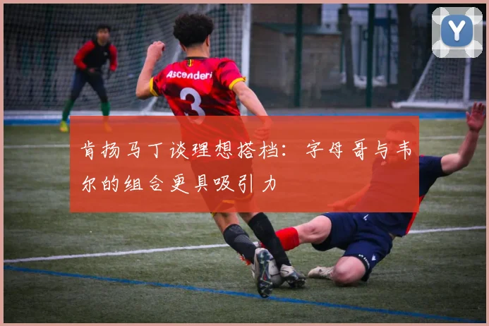 肯扬马丁谈理想搭档：字母哥与韦尔的组合更具吸引力