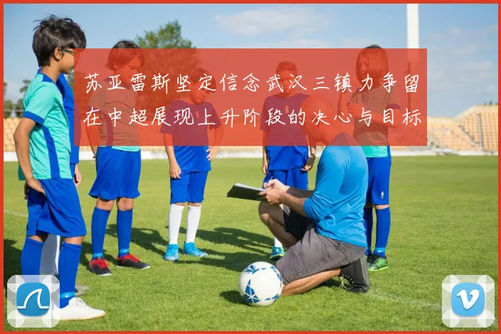 苏亚雷斯坚定信念武汉三镇力争留在中超展现上升阶段的决心与目标