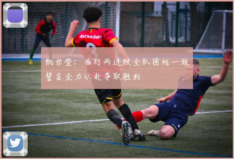 凯尔登：面对两连败全队团结一致誓言全力以赴争取胜利