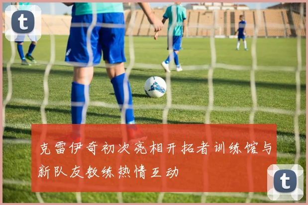 克雷伊奇初次亮相开拓者训练馆与新队友教练热情互动