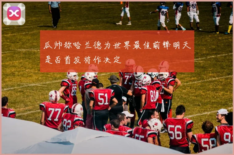 瓜帅称哈兰德为世界最佳前锋明天是否首发将作决定