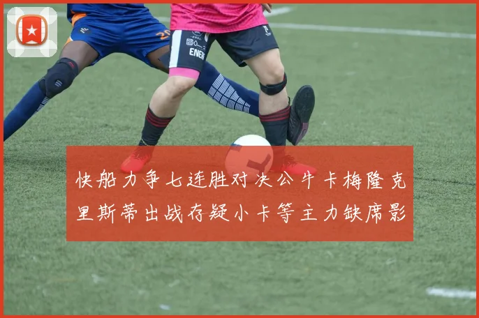 快船力争七连胜对决公牛卡梅隆克里斯蒂出战存疑小卡等主力缺席影响比赛走势