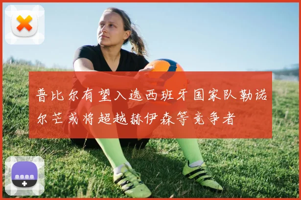 普比尔有望入选西班牙国家队勒诺尔芒或将超越赫伊森等竞争者