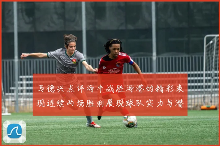 马德兴点评海牛战胜海港的精彩表现连续两场胜利展现球队实力与潜力