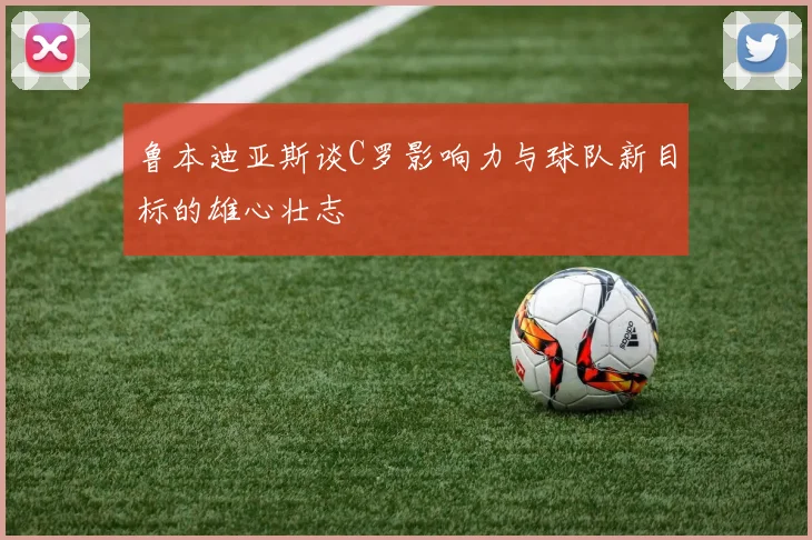鲁本迪亚斯谈C罗影响力与球队新目标的雄心壮志
