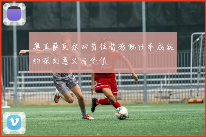 奥亚萨瓦尔回首往昔感慨壮举成就的深刻意义与价值