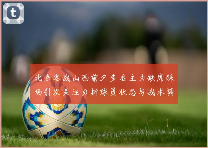 北京客战山西前夕多名主力缺席踩场引发关注分析球员状态与战术调整
