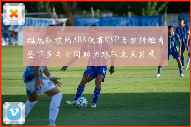 雄鹿队续约ABA联赛MVP马尔科维奇签下多年合同助力球队未来发展