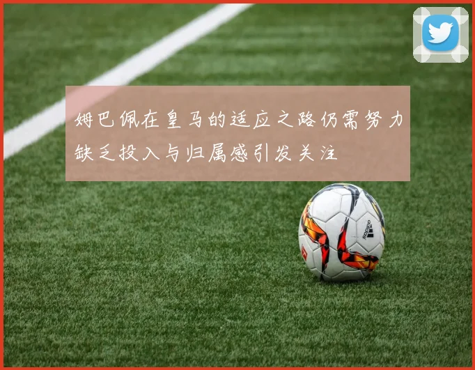 姆巴佩在皇马的适应之路仍需努力缺乏投入与归属感引发关注